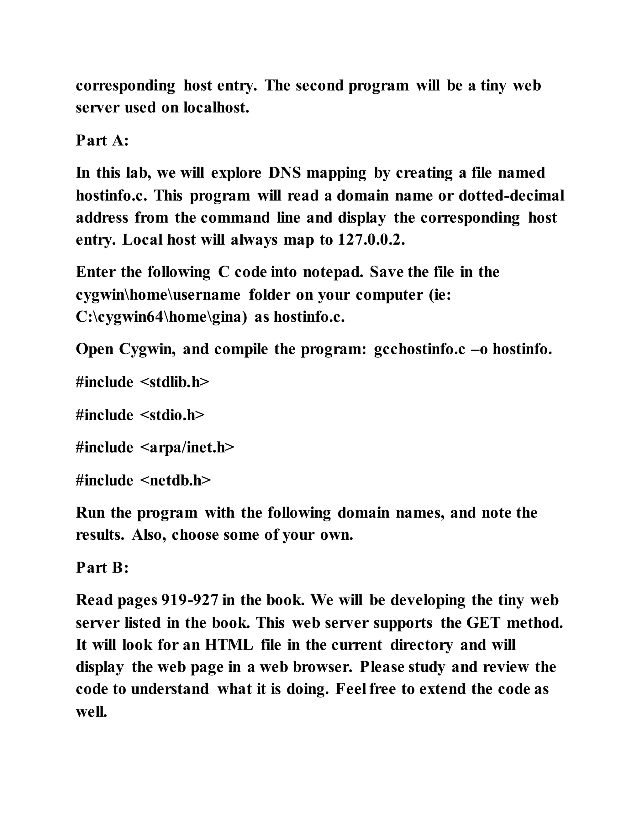 corresponding host entry. The second program will be a tiny web
server used on localhost.
Part A:
In this lab, we will explore DNS mapping by creating a file named
hostinfo.c. This program will read a domain name or dotted-decimal
address from the command line and display the corresponding host
entry. Local host will always map to 127.0.0.2.
Enter the following C code into notepad. Save the file in the
cygwinhomeusername folder on your computer (ie:
C:cygwin64homegina) as hostinfo.c.
Open Cygwin, and compile the program: gcchostinfo.c –o hostinfo.
#include <stdlib.h>
#include <stdio.h>
#include <arpa/inet.h>
#include <netdb.h>
Run the program with the following domain names, and note the
results. Also, choose some of your own.
Part B:
Read pages 919-927 in the book. We will be developing the tiny web
server listed in the book. This web server supports the GET method.
It will look for an HTML file in the current directory and will
display the web page in a web browser. Please study and review the
code to understand what it is doing. Feel free to extend the code as
well.
 