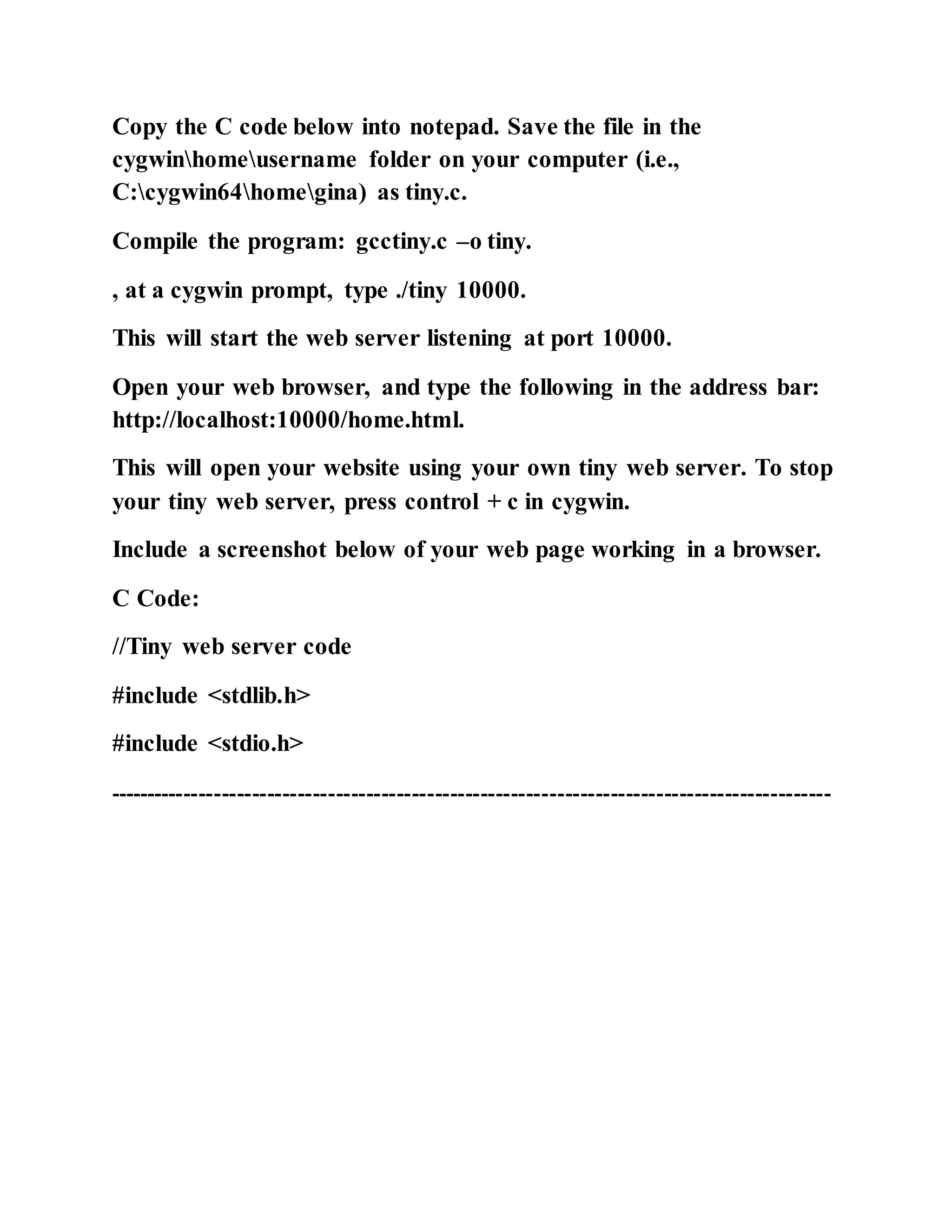 Copy the C code below into notepad. Save the file in the
cygwinhomeusername folder on your computer (i.e.,
C:cygwin64homegina) as tiny.c.
Compile the program: gcctiny.c –o tiny.
, at a cygwin prompt, type ./tiny 10000.
This will start the web server listening at port 10000.
Open your web browser, and type the following in the address bar:
http://localhost:10000/home.html.
This will open your website using your own tiny web server. To stop
your tiny web server, press control + c in cygwin.
Include a screenshot below of your web page working in a browser.
C Code:
//Tiny web server code
#include <stdlib.h>
#include <stdio.h>
-----------------------------------------------------------------------------------------------
 