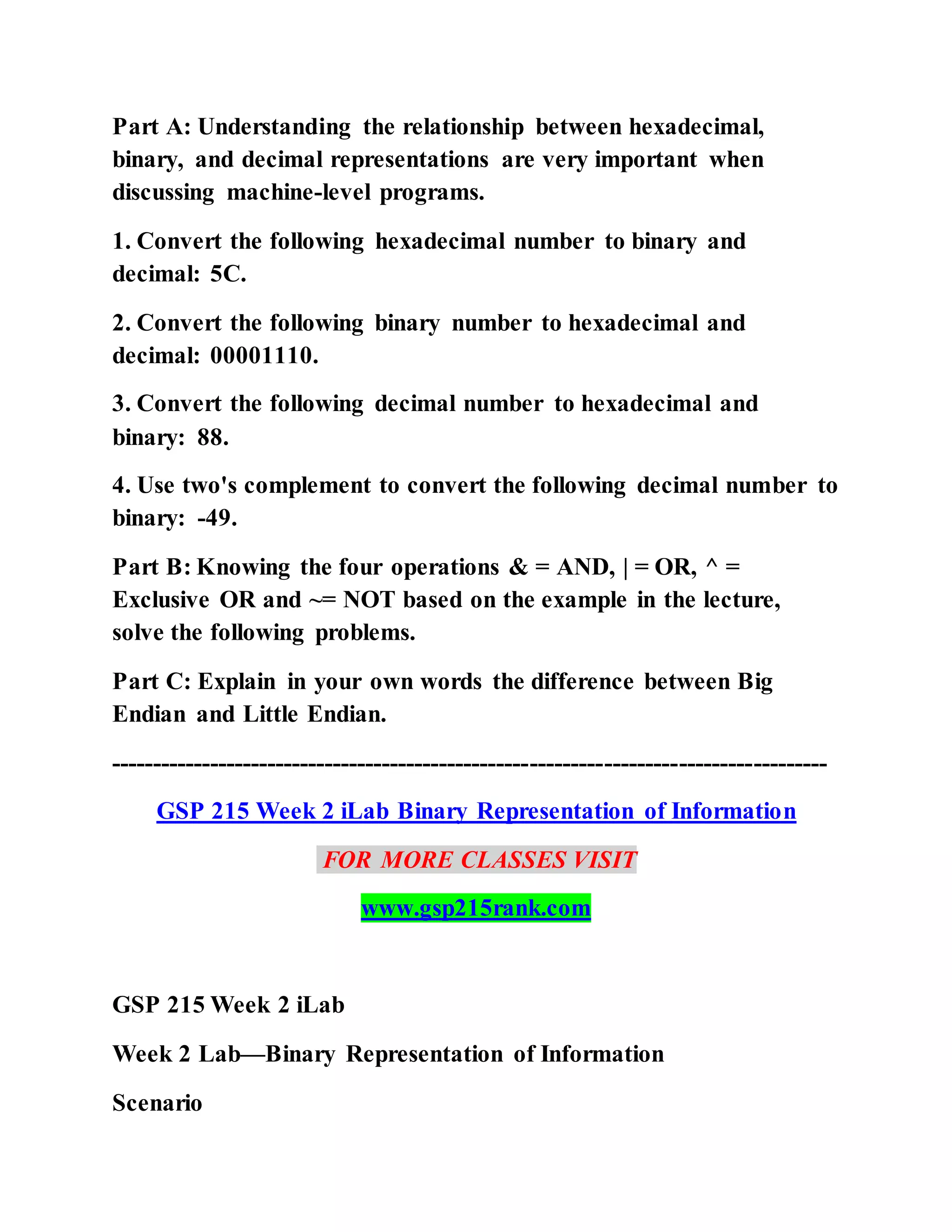 Part A: Understanding the relationship between hexadecimal,
binary, and decimal representations are very important when
discussing machine-level programs.
1. Convert the following hexadecimal number to binary and
decimal: 5C.
2. Convert the following binary number to hexadecimal and
decimal: 00001110.
3. Convert the following decimal number to hexadecimal and
binary: 88.
4. Use two's complement to convert the following decimal number to
binary: -49.
Part B: Knowing the four operations & = AND, | = OR, ^ =
Exclusive OR and ~= NOT based on the example in the lecture,
solve the following problems.
Part C: Explain in your own words the difference between Big
Endian and Little Endian.
---------------------------------------------------------------------------------------
GSP 215 Week 2 iLab Binary Representation of Information
FOR MORE CLASSES VISIT
www.gsp215rank.com
GSP 215 Week 2 iLab
Week 2 Lab—Binary Representation of Information
Scenario
 