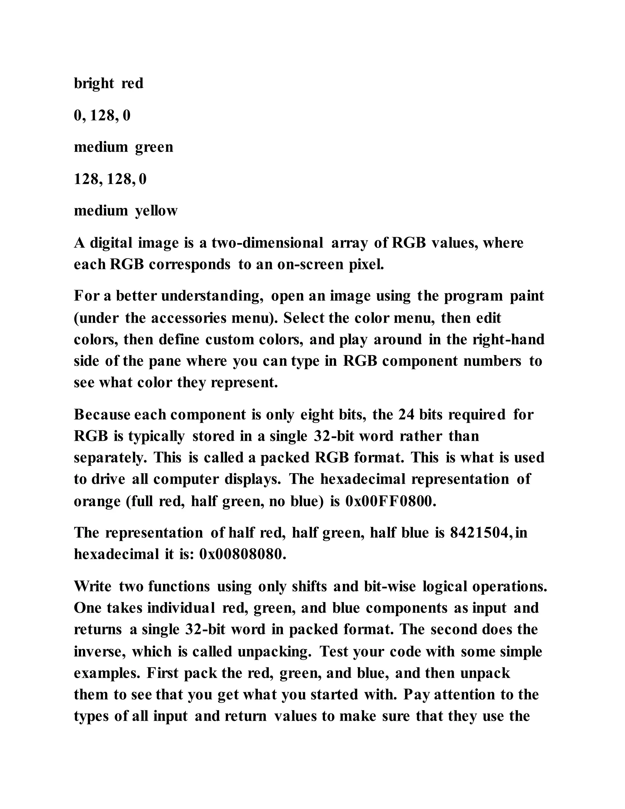 bright red
0, 128, 0
medium green
128, 128, 0
medium yellow
A digital image is a two-dimensional array of RGB values, where
each RGB corresponds to an on-screen pixel.
For a better understanding, open an image using the program paint
(under the accessories menu). Select the color menu, then edit
colors, then define custom colors, and play around in the right-hand
side of the pane where you can type in RGB component numbers to
see what color they represent.
Because each component is only eight bits, the 24 bits required for
RGB is typically stored in a single 32-bit word rather than
separately. This is called a packed RGB format. This is what is used
to drive all computer displays. The hexadecimal representation of
orange (full red, half green, no blue) is 0x00FF0800.
The representation of half red, half green, half blue is 8421504,in
hexadecimal it is: 0x00808080.
Write two functions using only shifts and bit-wise logical operations.
One takes individual red, green, and blue components as input and
returns a single 32-bit word in packed format. The second does the
inverse, which is called unpacking. Test your code with some simple
examples. First pack the red, green, and blue, and then unpack
them to see that you get what you started with. Pay attention to the
types of all input and return values to make sure that they use the
 