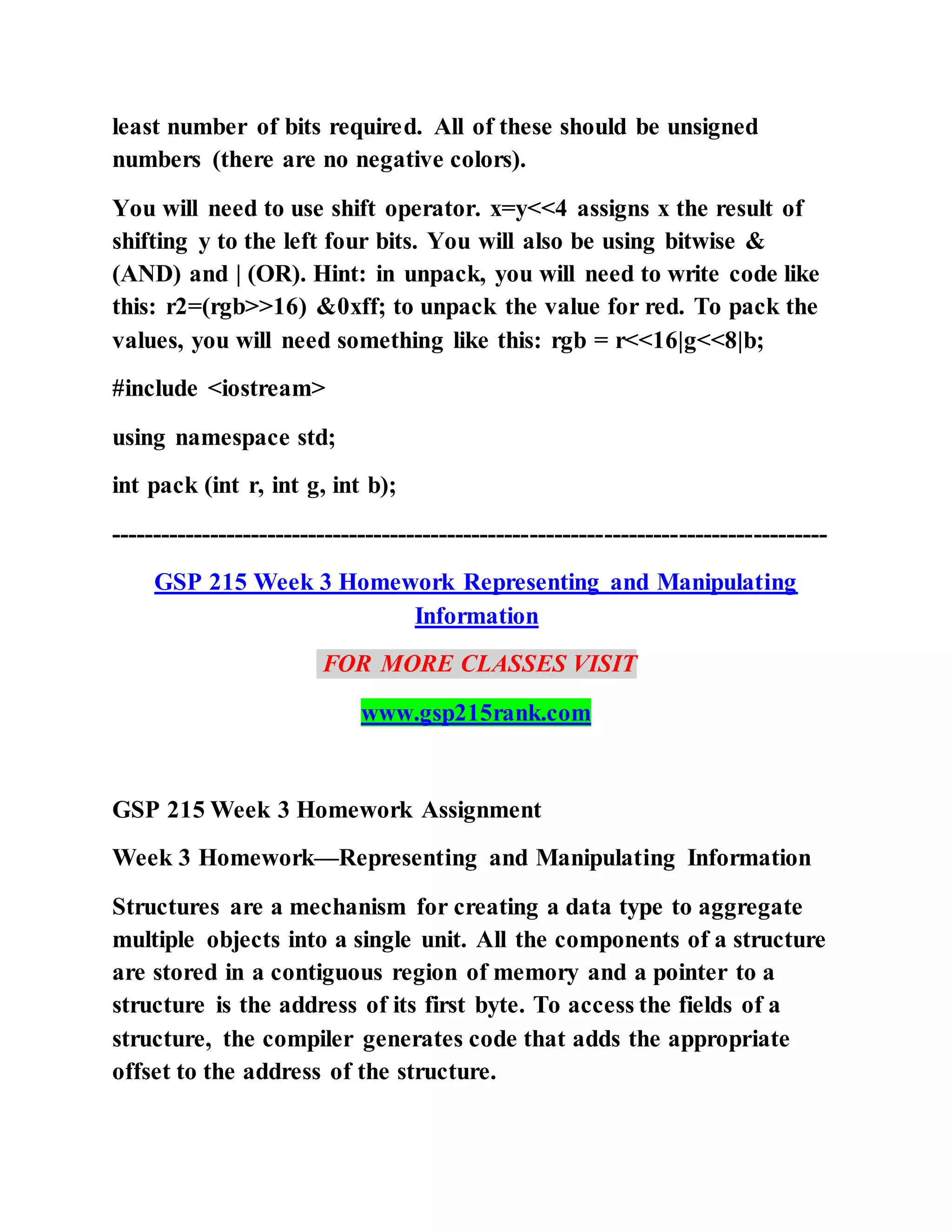 least number of bits required. All of these should be unsigned
numbers (there are no negative colors).
You will need to use shift operator. x=y<<4 assigns x the result of
shifting y to the left four bits. You will also be using bitwise &
(AND) and | (OR). Hint: in unpack, you will need to write code like
this: r2=(rgb>>16) &0xff; to unpack the value for red. To pack the
values, you will need something like this: rgb = r<<16|g<<8|b;
#include <iostream>
using namespace std;
int pack (int r, int g, int b);
---------------------------------------------------------------------------------------
GSP 215 Week 3 Homework Representing and Manipulating
Information
FOR MORE CLASSES VISIT
www.gsp215rank.com
GSP 215 Week 3 Homework Assignment
Week 3 Homework—Representing and Manipulating Information
Structures are a mechanism for creating a data type to aggregate
multiple objects into a single unit. All the components of a structure
are stored in a contiguous region of memory and a pointer to a
structure is the address of its first byte. To access the fields of a
structure, the compiler generates code that adds the appropriate
offset to the address of the structure.
 