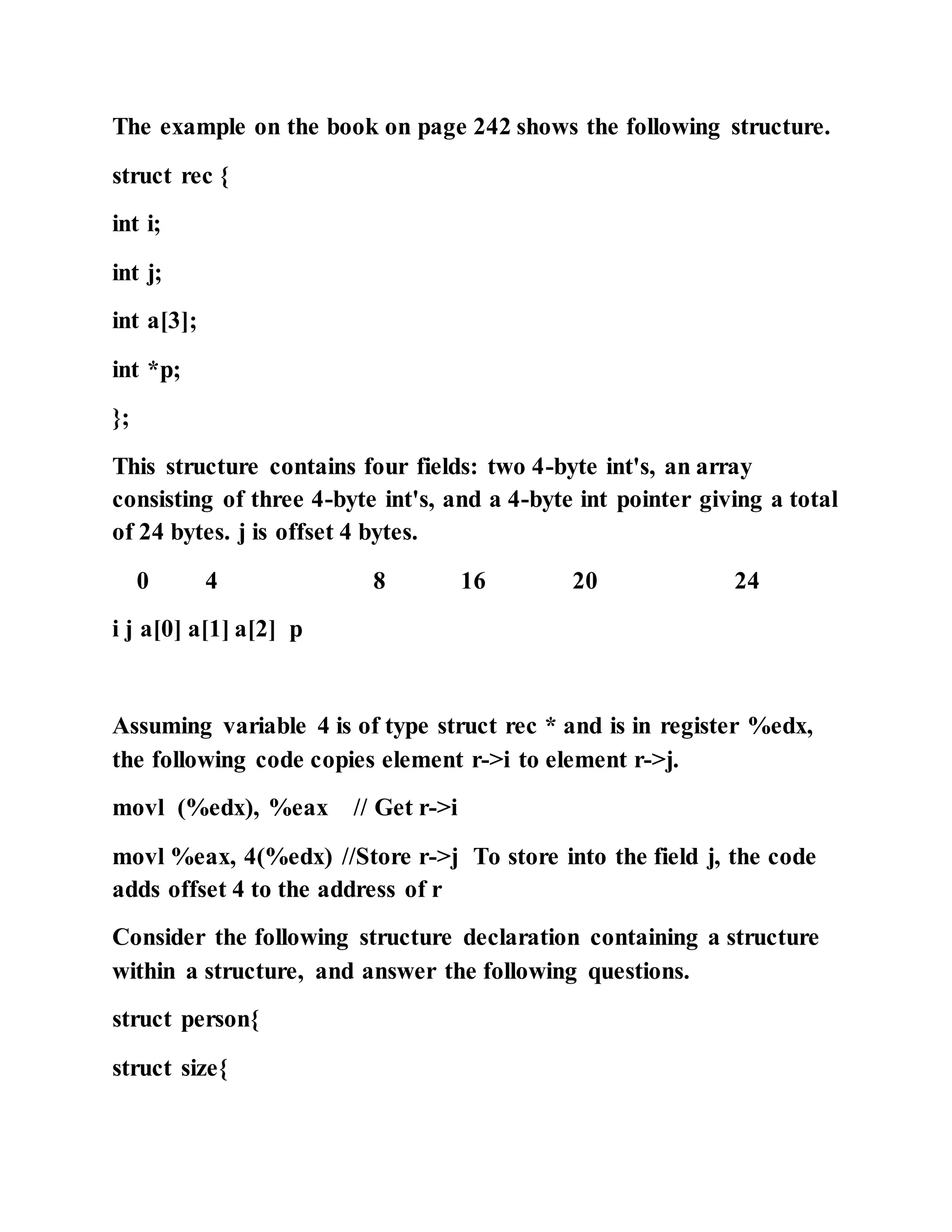 The example on the book on page 242 shows the following structure.
struct rec {
int i;
int j;
int a[3];
int *p;
};
This structure contains four fields: two 4-byte int's, an array
consisting of three 4-byte int's, and a 4-byte int pointer giving a total
of 24 bytes. j is offset 4 bytes.
0 4 8 16 20 24
i j a[0] a[1] a[2] p
Assuming variable 4 is of type struct rec * and is in register %edx,
the following code copies element r->i to element r->j.
movl (%edx), %eax // Get r->i
movl %eax, 4(%edx) //Store r->j To store into the field j, the code
adds offset 4 to the address of r
Consider the following structure declaration containing a structure
within a structure, and answer the following questions.
struct person{
struct size{
 