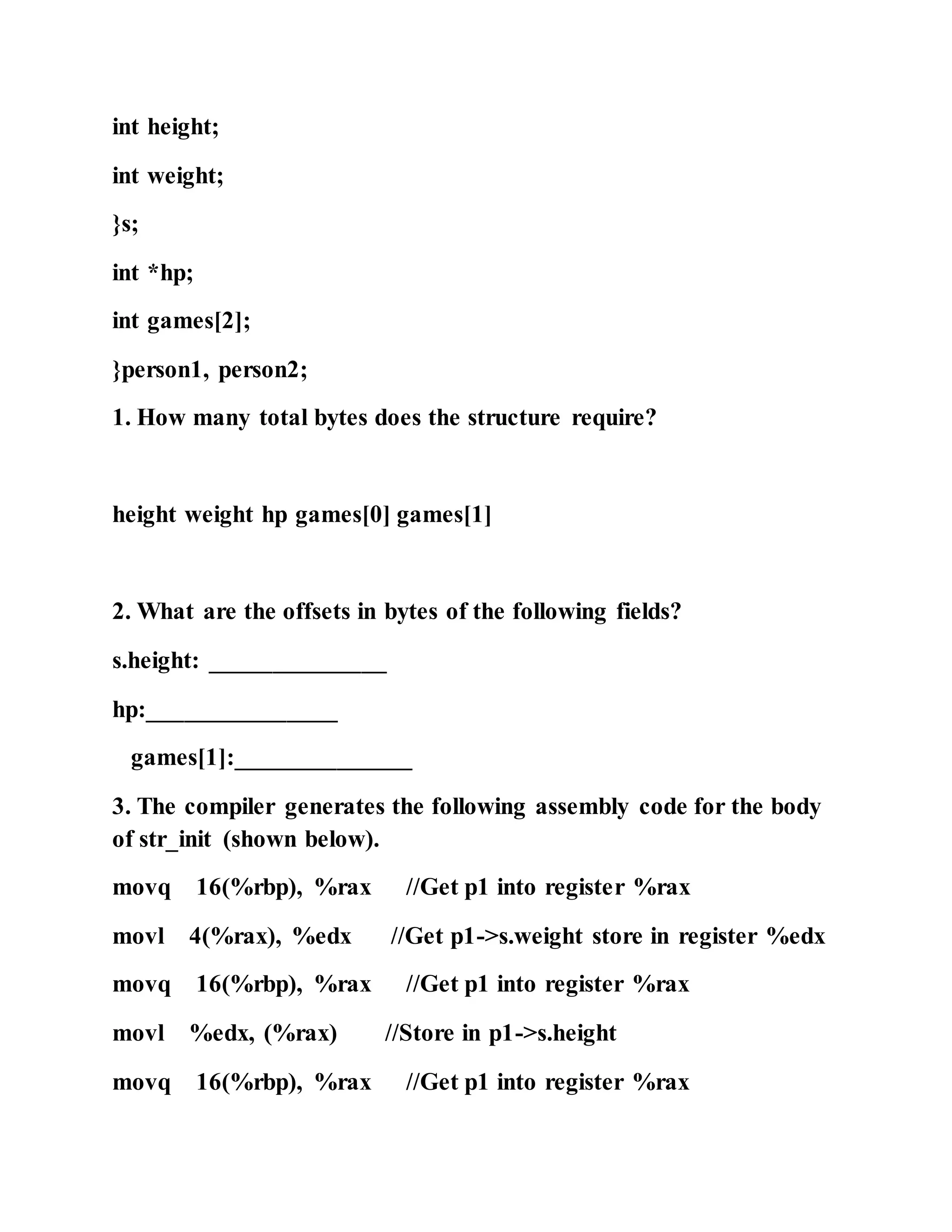 int height;
int weight;
}s;
int *hp;
int games[2];
}person1, person2;
1. How many total bytes does the structure require?
height weight hp games[0] games[1]
2. What are the offsets in bytes of the following fields?
s.height: ______________
hp:_______________
games[1]:______________
3. The compiler generates the following assembly code for the body
of str_init (shown below).
movq 16(%rbp), %rax //Get p1 into register %rax
movl 4(%rax), %edx //Get p1->s.weight store in register %edx
movq 16(%rbp), %rax //Get p1 into register %rax
movl %edx, (%rax) //Store in p1->s.height
movq 16(%rbp), %rax //Get p1 into register %rax
 