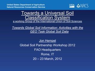 Towards a Universal Soil
Classification System
a working Group of the International Union of Soil Sciences
Towards Global Soil Information: Activities with the
GEO Task Global Soil Data
Jon Hempel
Global Soil Partnership Workshop 2012
FAO Headquarters
Rome, IT
20 – 23 March, 2012
 