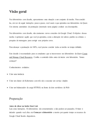 Visão geral
Nos laboratórios com desafio, apresentamos uma situação e um conjunto de tarefas. Para concluí-
las, em vez de seguir instruções passo a passo, você usará o que aprendeu nos laboratórios da Quest.
Um sistema automático de pontuação (mostrado nesta página) avaliará seu desempenho.
Nos laboratórios com desafio, não ensinamos novos conceitos do Google Cloud. O objetivo dessas
tarefas é aprimorar aquilo que você já aprendeu, como a alteração de valores padrão ou a leitura e
pesquisa de mensagens para corrigir seus próprios erros.
Para alcançar a pontuação de 100%, você precisa concluir todas as tarefas no tempo definido.
Este desafio é recomendado para os estudantes que se inscreveram nos laboratórios da Quest Create
and Manage Cloud Resources. Confira o conteúdo deles antes de iniciar este laboratório. Vamos
começar?
Conhecimentos avaliados:
 Criar uma instância
 Criar um cluster do Kubernetes com três nós e executar um serviço simples
 Criar um balanceador de carga HTTP(S) na frente de dois servidores da Web
Preparação
Antes de clicar no botão Start Lab
Leia estas instruções. Os laboratórios são cronometrados e não podem ser pausados. O timer é
iniciado quando você clica em Começar o laboratório e mostra por quanto tempo os recursos do
Google Cloud ficarão disponíveis.
 