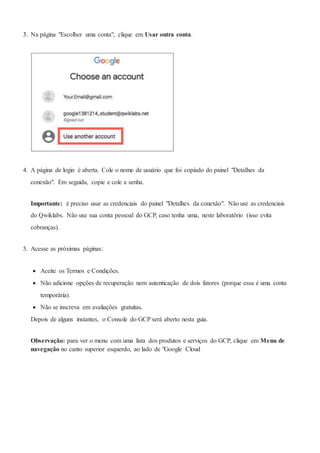 3. Na página "Escolher uma conta", clique em Usar outra conta.
4. A página de login é aberta. Cole o nome de usuário que foi copiado do painel "Detalhes da
conexão". Em seguida, copie e cole a senha.
Importante: é preciso usar as credenciais do painel "Detalhes da conexão". Não use as credenciais
do Qwiklabs. Não use sua conta pessoal do GCP, caso tenha uma, neste laboratório (isso evita
cobranças).
5. Acesse as próximas páginas:
 Aceite os Termos e Condições.
 Não adicione opções de recuperação nem autenticação de dois fatores (porque essa é uma conta
temporária).
 Não se inscreva em avaliações gratuitas.
Depois de alguns instantes, o Console do GCP será aberto nesta guia.
Observação: para ver o menu com uma lista dos produtos e serviços do GCP, clique em Menu de
navegação no canto superior esquerdo, ao lado de "Google Cloud
 
