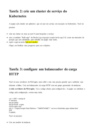 Tarefa 2: crie um cluster de serviço do
Kubernetes
A equipe está criando um aplicativo que vai usar um serviço em execução no Kubernetes. Você vai
precisar:
 criar um cluster na zona us-east1-b para hospedar o serviço;
 usar o contêiner "hello-app" do Docker (gcr.io/google-samples/hello-app:2.0) como um marcador de
posição que será substituído pelo trabalho da equipe mais tarde;
 expor o app na porta App port number .
Clique em Verificar meu progresso para ver o objetivo.
Tarefa 3: configure um balanceador de carga
HTTP
Você vai usar servidores da Web nginx para exibir o site, mas precisa garantir que o ambiente seja
tolerante a falhas. Crie um balanceador de carga HTTP com um grupo gerenciado de instâncias
de dois servidores da Web nginx. Use o código abaixo para configurá-los. A equipe vai substituir o
código pela configuração correta mais tarde.
cat << EOF > startup.sh
#! /bin/bash
apt-get update
apt-get install -y nginx
service nginx start
sed -i -- 's/nginx/Google Cloud Platform - '"$HOSTNAME"'/' /var/www/html/index.nginx-debian.html
EOF
Copiado.
Você vai precisar:
 Crie um modelo de instância.
 