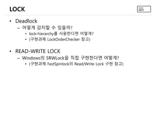 LOCK
• Deadlock
– 어떻게 감지할 수 있을까?
• lock-hierarchy를 사용한다면 어떻게?
• (구현과제 LockOrderChecker 참고)
• READ-WRITE LOCK
– Windows의 SRWLock을 직접 구현한다면 어떻게?
• (구현과제 FastSpinlock의 Read/Write Lock 구현 참고)
 