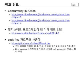 참고 링크
• Concurrency In Action
– http://www.slideshare.net/jinuskr/concurrency-in-action-
chapter-5
– http://www.slideshare.net/jinuskr/concurrency-in-action-
chapter-7
• 멀티스레드 프로그래밍이 왜 이리 힘드나요?
– http://www.slideshare.net/zzapuno/ndc2014-2
• Lock-free 자료구조 사용예
– https://github.com/zeliard/Dispatcher
• 구현 과제에 도움이 될 수 있음, 과제와 별개로도 이해하기를 추천
• bind_version 브랜치의 버전 버그 수정후 pull-request시 보너스 점
수 부여
 