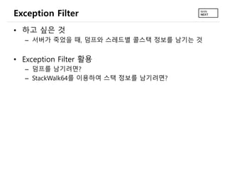 Exception Filter
• 하고 싶은 것
– 서버가 죽었을 때, 덤프와 스레드별 콜스택 정보를 남기는 것
• Exception Filter 활용
– 덤프를 남기려면?
– StackWalk64를 이용하여 스택 정보를 남기려면?
 