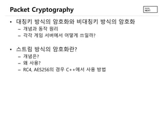 Packet Cryptography
• 대칭키 방식의 암호화와 비대칭키 방식의 암호화
– 개념과 동작 원리
– 각각 게임 서버에서 어떻게 쓰일까?
• 스트림 방식의 암호화란?
– 개념은?
– 왜 사용?
– RC4, AES256의 경우 C++에서 사용 방법
 