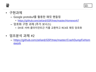 끝
• 구현과제
– Google protobuf를 활용한 패킷 핸들링
• https://github.com/zeliard/GSP/tree/master/Homework7
– 암호화 구현 과제 (추가 보너스)
• DH로 서버-클라이언트간 키를 교환하고 RC4로 패킷 암호화
• 덤프분석 과제 #2
– https://github.com/zeliard/GSP/tree/master/CrashDumpFixHom
ework
 