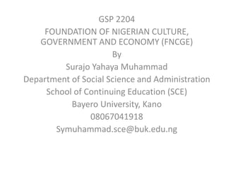 GSP 2204
FOUNDATION OF NIGERIAN CULTURE,
GOVERNMENT AND ECONOMY (FNCGE)
By
Surajo Yahaya Muhammad
Department of Social Science and Administration
School of Continuing Education (SCE)
Bayero University, Kano
08067041918
Symuhammad.sce@buk.edu.ng
 