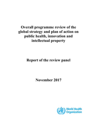 Overall programme review of the
global strategy and plan of action on
public health, innovation and
intellectual property
Report of the review panel
November 2017
.
 