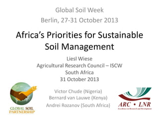 Africa’s Priorities for Sustainable
Soil Management
Global Soil Week
Berlin, 27-31 October 2013
Liesl Wiese
Agricultural Research Council – ISCW
South Africa
31 October 2013
Victor Chude (Nigeria)
Bernard van Lauwe (Kenya)
Andrei Rozanov (South Africa)
 