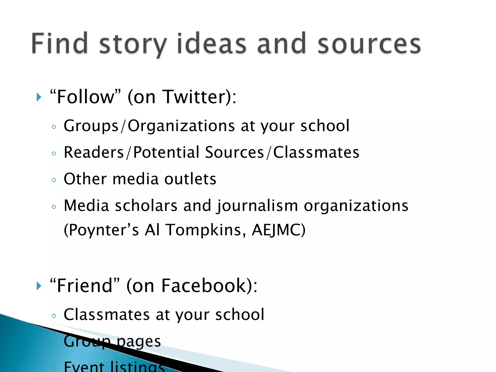 “ Follow” (on Twitter): Groups/Organizations at your school Readers/Potential Sources/Classmates Other media outlets  Media scholars and journalism organizations (Poynter’s Al Tompkins, AEJMC) “ Friend” (on Facebook): Classmates at your school Group pages Event listings 