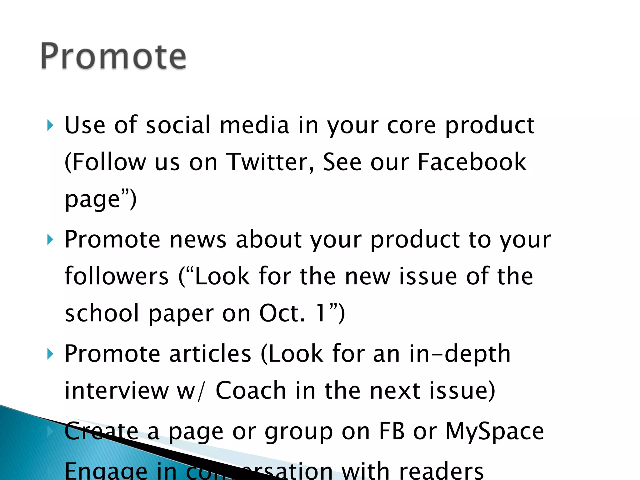 Use of social media in your core product (Follow us on Twitter, See our Facebook page”) Promote news about your product to your followers (“Look for the new issue of the school paper on Oct. 1”) Promote articles (Look for an in-depth interview w/ Coach in the next issue) Create a page or group on FB or MySpace Engage in conversation with readers 