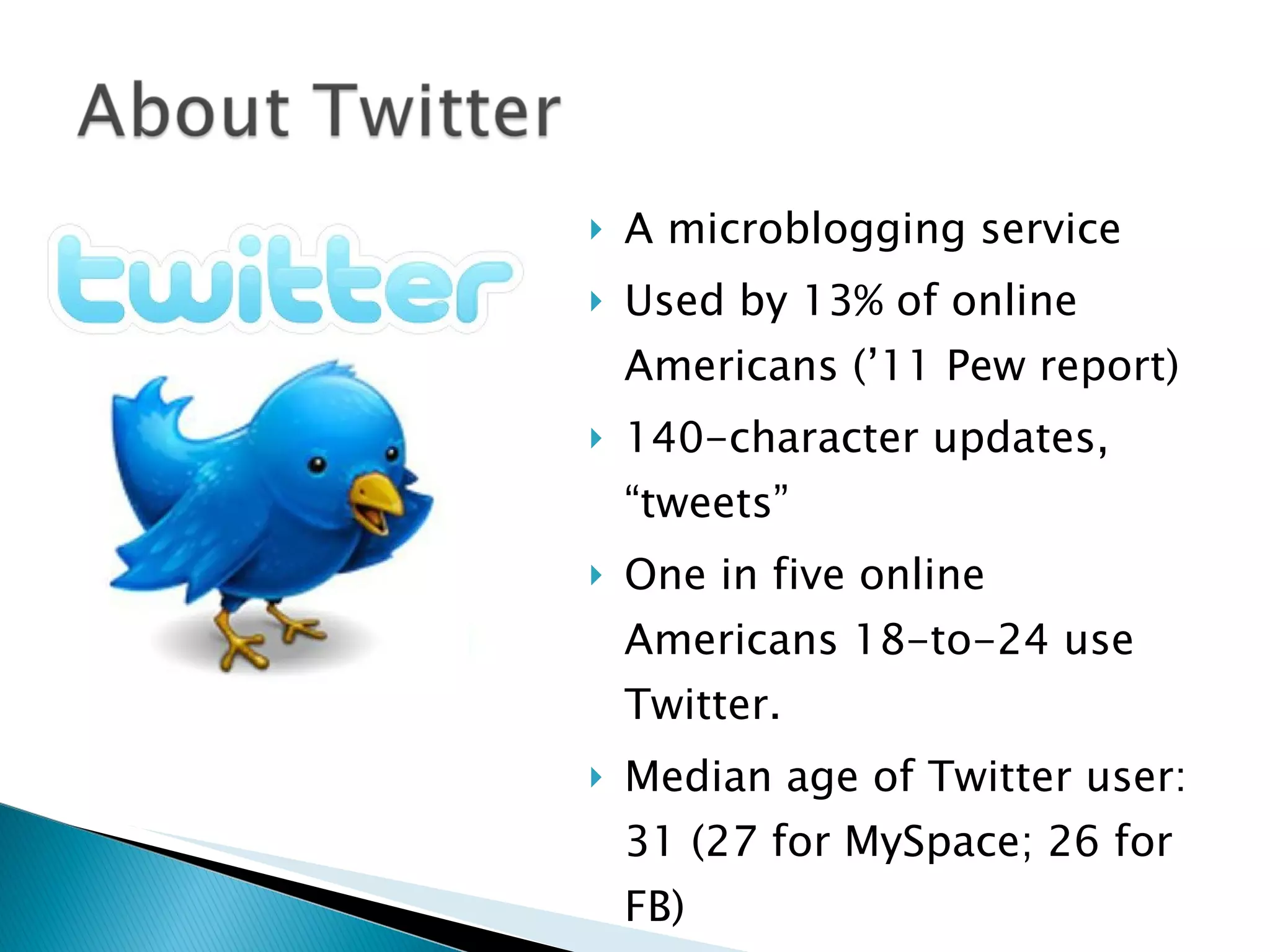 A microblogging service Used by 13% of online Americans (’11 Pew report)  140-character updates,  “tweets” One in five online Americans 18-to-24 use Twitter.  Median age of Twitter user: 31 (27 for MySpace; 26 for FB) Non-white (Black, Hispanic) use high 