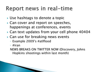    Use hashtags to denote a topic
   Can cover and report on speeches,
    happenings at conferences, events
   Can text updates from your cell phone 40404
   Can use for breaking news events
    ◦ Example 2009’s #atlflood
    ◦ #iran
    NEWS BREAKS ON TWITTER NOW (Discovery, Johns
      Hopkins shootings within last month)
 