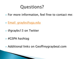    For more information, feel free to contact me:

   Email: graybs@uga.edu

   @graybs13 on Twitter

   #GSPA hashtag

   Additional links on Geoffreygraybeal.com
 