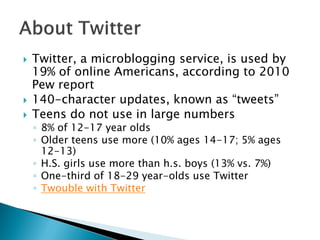    Twitter, a microblogging service, is used by
    19% of online Americans, according to 2010
    Pew report
   140-character updates, known as “tweets”
   Teens do not use in large numbers
    ◦ 8% of 12-17 year olds
    ◦ Older teens use more (10% ages 14-17; 5% ages
      12-13)
    ◦ H.S. girls use more than h.s. boys (13% vs. 7%)
    ◦ One-third of 18-29 year-olds use Twitter
    ◦ Twouble with Twitter
 