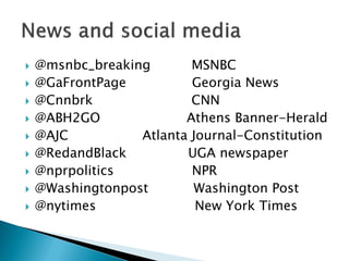    @msnbc_breaking       MSNBC
   @GaFrontPage          Georgia News
   @Cnnbrk               CNN
   @ABH2GO              Athens Banner-Herald
   @AJC          Atlanta Journal-Constitution
   @RedandBlack         UGA newspaper
   @nprpolitics          NPR
   @Washingtonpost       Washington Post
   @nytimes               New York Times
 