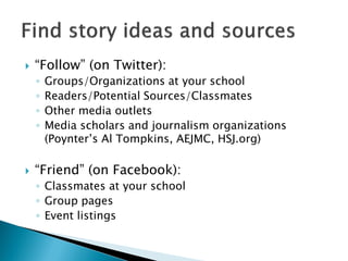    “Follow” (on Twitter):
    ◦   Groups/Organizations at your school
    ◦   Readers/Potential Sources/Classmates
    ◦   Other media outlets
    ◦   Media scholars and journalism organizations
        (Poynter’s Al Tompkins, AEJMC, HSJ.org)

   “Friend” (on Facebook):
    ◦ Classmates at your school
    ◦ Group pages
    ◦ Event listings
 