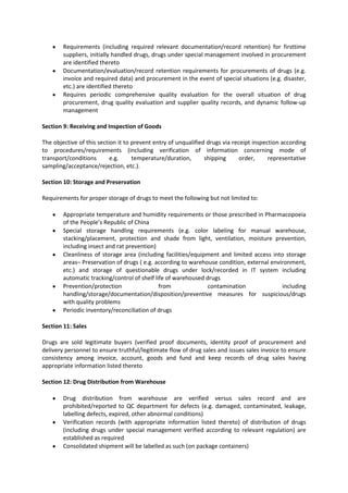 Requirements (including required relevant documentation/record retention) for firsttime
        suppliers, initially handled drugs, drugs under special management involved in procurement
        are identified thereto
        Documentation/evaluation/record retention requirements for procurements of drugs (e.g.
        invoice and required data) and procurement in the event of special situations (e.g. disaster,
        etc.) are identified thereto
        Requires periodic comprehensive quality evaluation for the overall situation of drug
        procurement, drug quality evaluation and supplier quality records, and dynamic follow-up
        management

Section 9: Receiving and Inspection of Goods

The objective of this section it to prevent entry of unqualified drugs via receipt inspection according
to procedures/requirements (including verification of information concerning mode of
transport/conditions       e.g.     temperature/duration,       shipping      order,     representative
sampling/acceptance/rejection, etc.).

Section 10: Storage and Preservation

Requirements for proper storage of drugs to meet the following but not limited to:

        Appropriate temperature and humidity requirements or those prescribed in Pharmacopoeia
        of the People’s Republic of China
        Special storage handling requirements (e.g. color labeling for manual warehouse,
        stacking/placement, protection and shade from light, ventilation, moisture prevention,
        including insect and rat prevention)
        Cleanliness of storage area (including facilities/equipment and limited access into storage
        areas– Preservation of drugs ( e.g. according to warehouse condition, external environment,
        etc.) and storage of questionable drugs under lock/recorded in IT system including
        automatic tracking/control of shelf life of warehoused drugs
        Prevention/protection                 from              contamination              including
        handling/storage/documentation/disposition/preventive measures for suspicious/drugs
        with quality problems
        Periodic inventory/reconciliation of drugs

Section 11: Sales

Drugs are sold legitimate buyers (verified proof documents, identity proof of procurement and
delivery personnel to ensure truthful/legitimate flow of drug sales and issues sales invoice to ensure
consistency among invoice, account, goods and fund and keep records of drug sales having
appropriate information listed thereto

Section 12: Drug Distribution from Warehouse

        Drug distribution from warehouse are verified versus sales record and are
        prohibited/reported to QC department for defects (e.g. damaged, contaminated, leakage,
        labelling defects, expired, other abnormal conditions)
        Verification records (with appropriate information listed thereto) of distribution of drugs
        (including drugs under special management verified according to relevant regulation) are
        established as required
        Consolidated shipment will be labelled as such (on package containers)
 