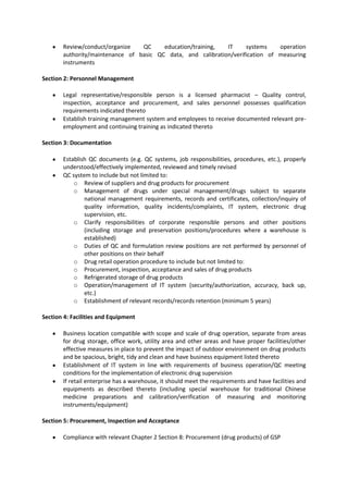 Review/conduct/organize   QC     education/training,  IT     systems    operation
       authority/maintenance of basic QC data, and calibration/verification of measuring
       instruments

Section 2: Personnel Management

       Legal representative/responsible person is a licensed pharmacist – Quality control,
       inspection, acceptance and procurement, and sales personnel possesses qualification
       requirements indicated thereto
       Establish training management system and employees to receive documented relevant pre-
       employment and continuing training as indicated thereto

Section 3: Documentation

       Establish QC documents (e.g. QC systems, job responsibilities, procedures, etc.), properly
       understood/effectively implemented, reviewed and timely revised
       QC system to include but not limited to:
           o Review of suppliers and drug products for procurement
           o Management of drugs under special management/drugs subject to separate
               national management requirements, records and certificates, collection/inquiry of
               quality information, quality incidents/complaints, IT system, electronic drug
               supervision, etc.
           o Clarify responsibilities of corporate responsible persons and other positions
               (including storage and preservation positions/procedures where a warehouse is
               established)
           o Duties of QC and formulation review positions are not performed by personnel of
               other positions on their behalf
           o Drug retail operation procedure to include but not limited to:
           o Procurement, inspection, acceptance and sales of drug products
           o Refrigerated storage of drug products
           o Operation/management of IT system (security/authorization, accuracy, back up,
               etc.)
           o Establishment of relevant records/records retention (minimum 5 years)

Section 4: Facilities and Equipment

       Business location compatible with scope and scale of drug operation, separate from areas
       for drug storage, office work, utility area and other areas and have proper facilities/other
       effective measures in place to prevent the impact of outdoor environment on drug products
       and be spacious, bright, tidy and clean and have business equipment listed thereto
       Establishment of IT system in line with requirements of business operation/QC meeting
       conditions for the implementation of electronic drug supervision
       If retail enterprise has a warehouse, it should meet the requirements and have facilities and
       equipments as described thereto (including special warehouse for traditional Chinese
       medicine preparations and calibration/verification of measuring and monitoring
       instruments/equipment)

Section 5: Procurement, Inspection and Acceptance

       Compliance with relevant Chapter 2 Section 8: Procurement (drug products) of GSP
 