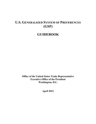 U.S. GENERALIZED SYSTEM OF PREFERENCES
                 (GSP)

                 GUIDEBOOK




   Office of the United States Trade Representative
           Executive Office of the President
                   Washington, D.C.


                     April 2012
 