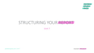 Unit 7
STRUCTURING YOUR REPORT
globalstudypass.com | Unit 7 HIGHER PROJECT
 