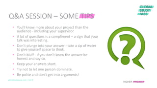 globalstudypass.com | Unit 8
• You’ll know more about your project than the
audience - including your supervisor.
• A lot of questions is a compliment – a sign that your
talk was interesting.
• Don’t plunge into your answer - take a sip of water
to give yourself space to think.
• Don’t bluff - if you don’t know the answer be
honest and say so.
• Keep your answers short.
• Try not to let one person dominate.
• Be polite and don’t get into arguments!
Q&A SESSION – SOME TIPS
HIGHER PROJECT
 