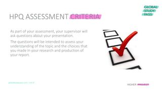 HPQ ASSESSMENT CRITERIA
globalstudypass.com | Unit 8
As part of your assessment, your supervisor will
ask questions about your presentation.
The questions will be intended to assess your
understanding of the topic and the choices that
you made in your research and production of
your report.
HIGHER PROJECT
 