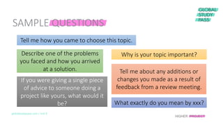 globalstudypass.com | Unit 8
Tell me how you came to choose this topic.
Why is your topic important?Describe one of the problems
you faced and how you arrived
at a solution. Tell me about any additions or
changes you made as a result of
feedback from a review meeting.
If you were giving a single piece
of advice to someone doing a
project like yours, what would it
be? What exactly do you mean by xxx?
SAMPLE QUESTIONS
HIGHER PROJECT
 