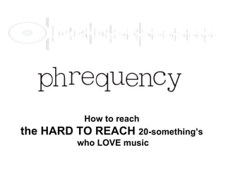How to reach  the HARD TO REACH  20-something’s  who LOVE music 