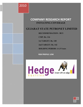 2010
                       COMPANY RESEARCH REPORT October 28, 2010




       COMPANY RESEARCH REPORT
          INITIATING COVERAGE

   GUJARAT STATE PETRONET LIMITED
           RECOMMENDATION: BUY

           CMP: Rs. 116

           1st TARGET: Rs. 128

           2nd TARGET: Rs. 142

           HOLDING PERIOD: 1-1.5 Years


           RISK PROFILE: LOW
 