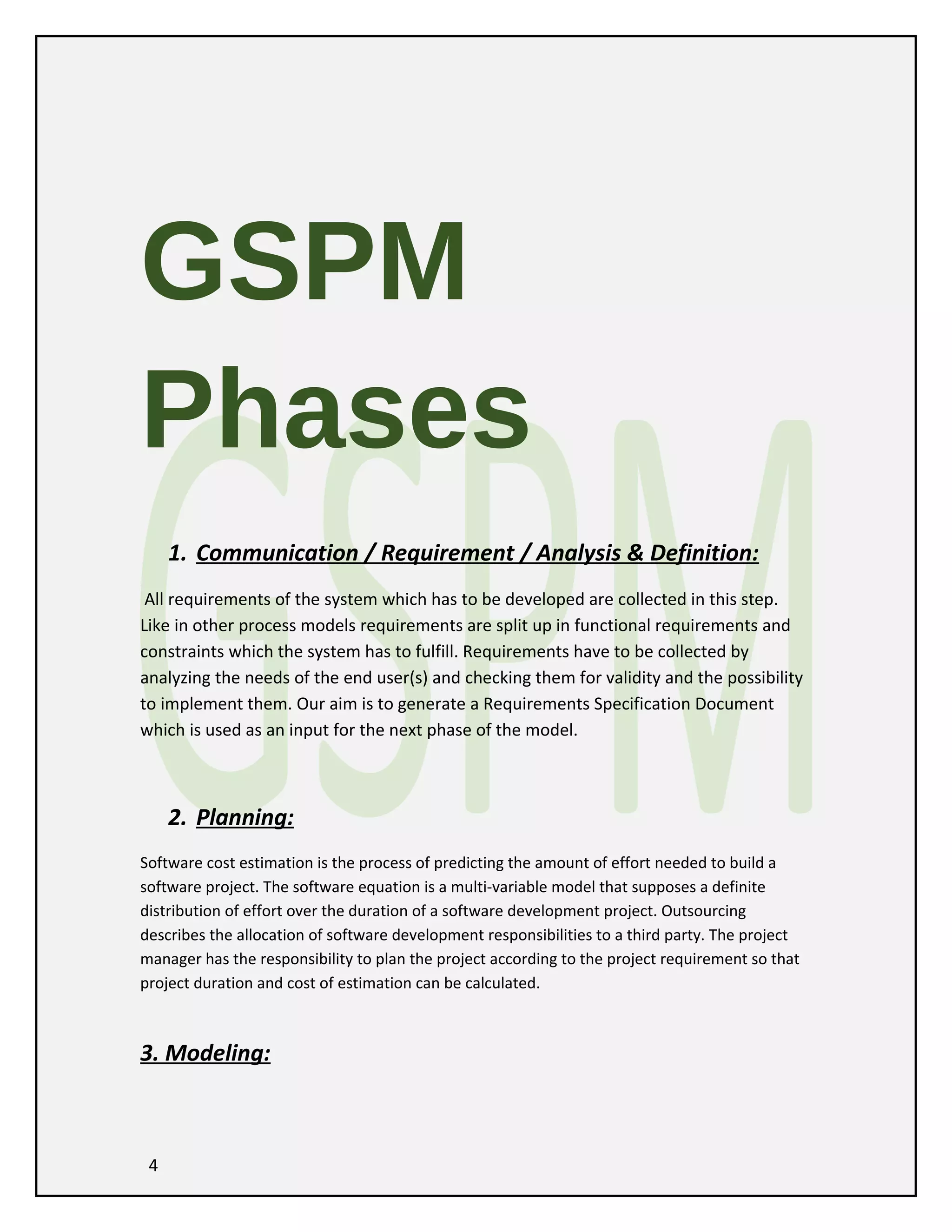 GSPM
Phases
1. Communication / Requirement / Analysis & Definition:
All requirements of the system which has to be developed are collected in this step.
Like in other process models requirements are split up in functional requirements and
constraints which the system has to fulfill. Requirements have to be collected by
analyzing the needs of the end user(s) and checking them for validity and the possibility
to implement them. Our aim is to generate a Requirements Specification Document
which is used as an input for the next phase of the model.

2. Planning:
Software cost estimation is the process of predicting the amount of effort needed to build a
software project. The software equation is a multi-variable model that supposes a definite
distribution of effort over the duration of a software development project. Outsourcing
describes the allocation of software development responsibilities to a third party. The project
manager has the responsibility to plan the project according to the project requirement so that
project duration and cost of estimation can be calculated.

3. Modeling:

4

 