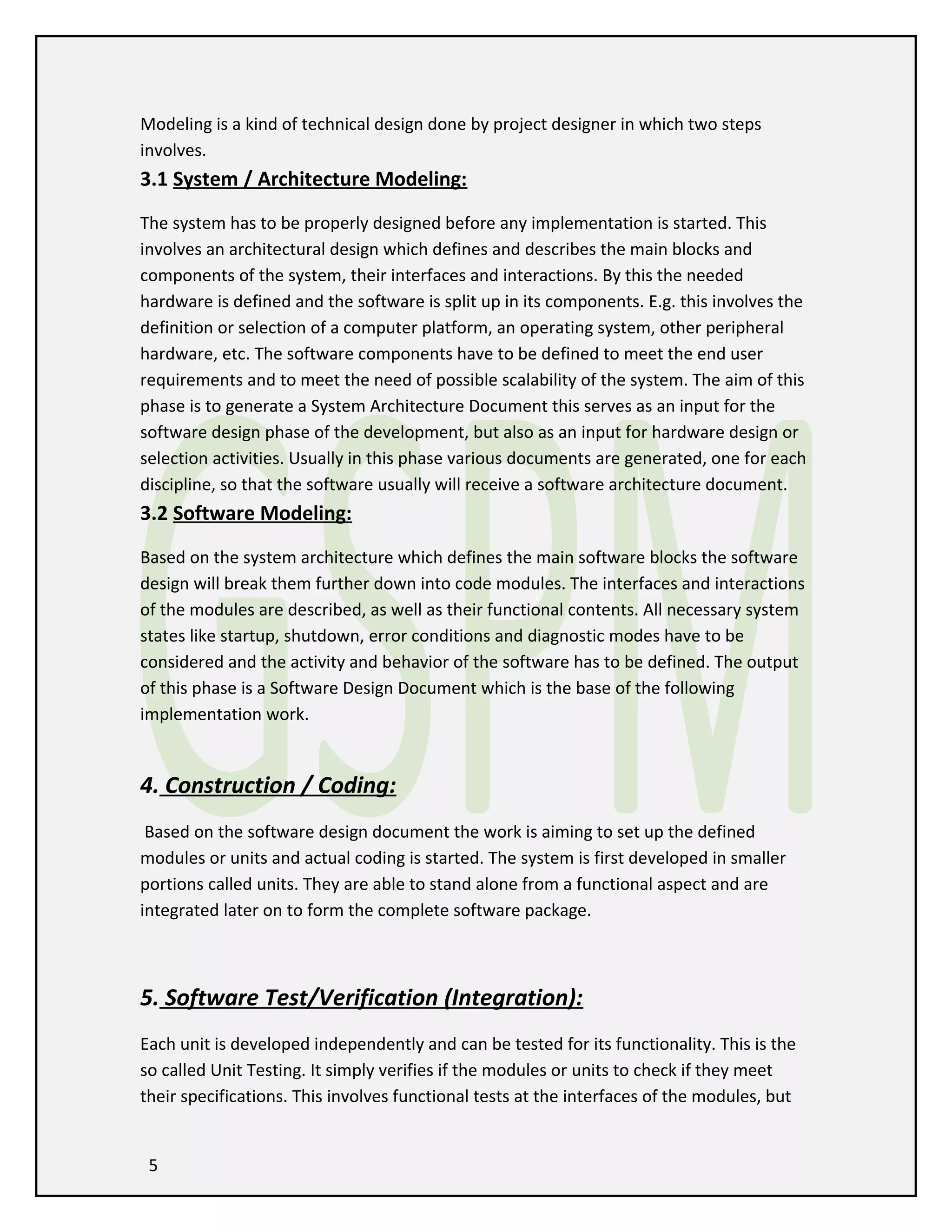 Modeling is a kind of technical design done by project designer in which two steps
involves.

3.1 System / Architecture Modeling:
The system has to be properly designed before any implementation is started. This
involves an architectural design which defines and describes the main blocks and
components of the system, their interfaces and interactions. By this the needed
hardware is defined and the software is split up in its components. E.g. this involves the
definition or selection of a computer platform, an operating system, other peripheral
hardware, etc. The software components have to be defined to meet the end user
requirements and to meet the need of possible scalability of the system. The aim of this
phase is to generate a System Architecture Document this serves as an input for the
software design phase of the development, but also as an input for hardware design or
selection activities. Usually in this phase various documents are generated, one for each
discipline, so that the software usually will receive a software architecture document.

3.2 Software Modeling:
Based on the system architecture which defines the main software blocks the software
design will break them further down into code modules. The interfaces and interactions
of the modules are described, as well as their functional contents. All necessary system
states like startup, shutdown, error conditions and diagnostic modes have to be
considered and the activity and behavior of the software has to be defined. The output
of this phase is a Software Design Document which is the base of the following
implementation work.

4. Construction / Coding:
Based on the software design document the work is aiming to set up the defined
modules or units and actual coding is started. The system is first developed in smaller
portions called units. They are able to stand alone from a functional aspect and are
integrated later on to form the complete software package.

5. Software Test/Verification (Integration):
Each unit is developed independently and can be tested for its functionality. This is the
so called Unit Testing. It simply verifies if the modules or units to check if they meet
their specifications. This involves functional tests at the interfaces of the modules, but
5

 