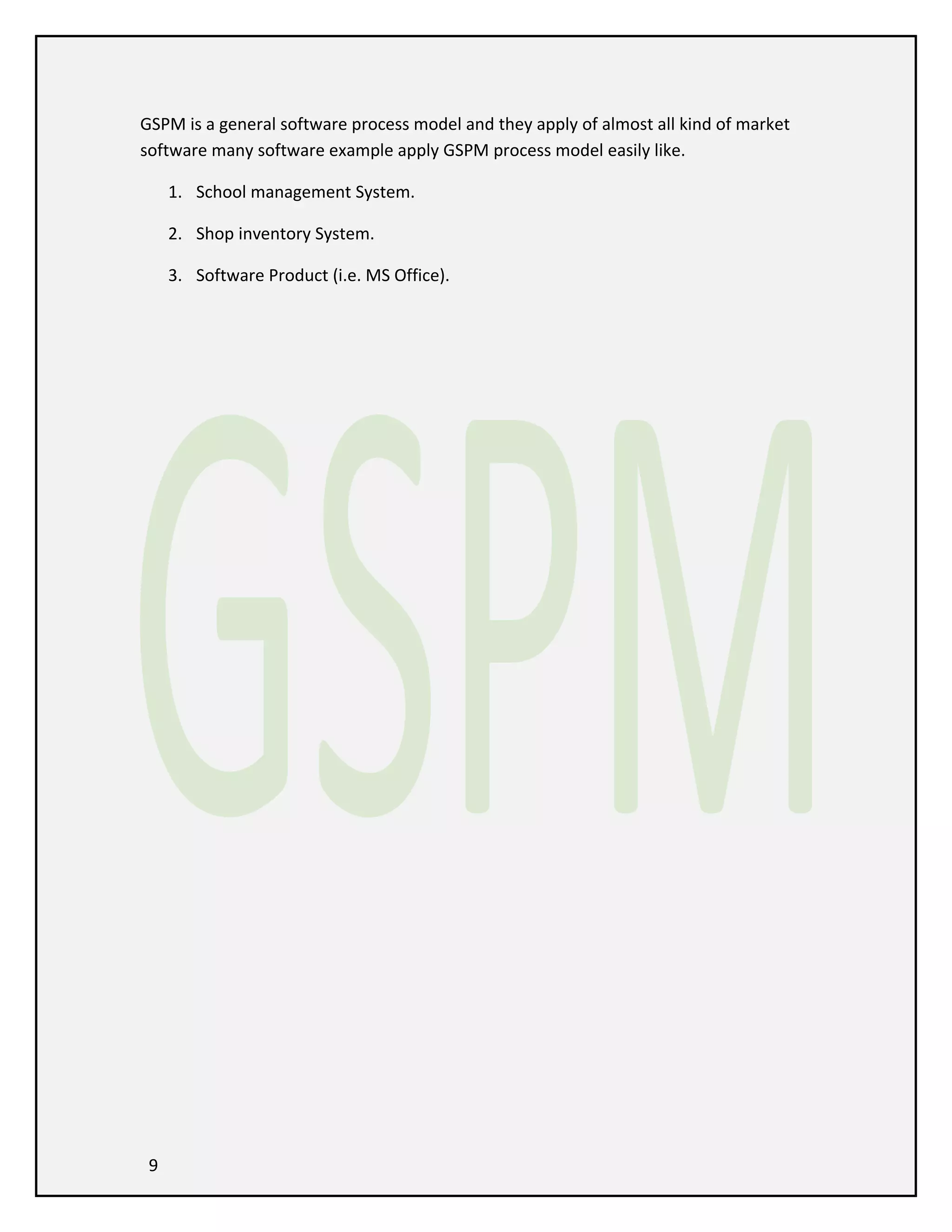 GSPM is a general software process model and they apply of almost all kind of market
software many software example apply GSPM process model easily like.
1. School management System.
2. Shop inventory System.
3. Software Product (i.e. MS Office).

9

 