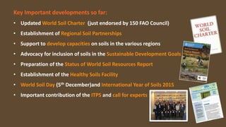 Key Important developments so far:
• Updated World Soil Charter (just endorsed by 150 FAO Council)
• Establishment of Regional Soil Partnerships
• Support to develop capacities on soils in the various regions
• Advocacy for inclusion of soils in the Sustainable Development Goals
• Preparation of the Status of World Soil Resources Report
• Establishment of the Healthy Soils Facility
• World Soil Day (5th December)and International Year of Soils 2015
• Important contribution of the ITPS and call for experts
 