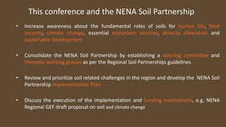 This conference and the NENA Soil Partnership
• Increase awareness about the fundamental roles of soils for human life, food
security, climate change, essential ecosystem services, poverty alleviation and
sustainable development
• Consolidate the NENA Soil Partnership by establishing a steering committee and
thematic working groups as per the Regional Soil Partnerships guidelines
• Review and prioritize soil related challenges in the region and develop the NENA Soil
Partnership Implementation Plan
• Discuss the execution of the implementation and funding mechanisms, e.g. NENA
Regional GEF draft proposal on soil and climate change
 