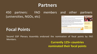 Partners
450 partners: FAO members and other partners
(universities, NGOs, etc)
Focal Points
Second GSP Plenary Assembly endorsed the nomination of focal points by FAO
Members.
Currently 125+ countries
nominated their focal points
 