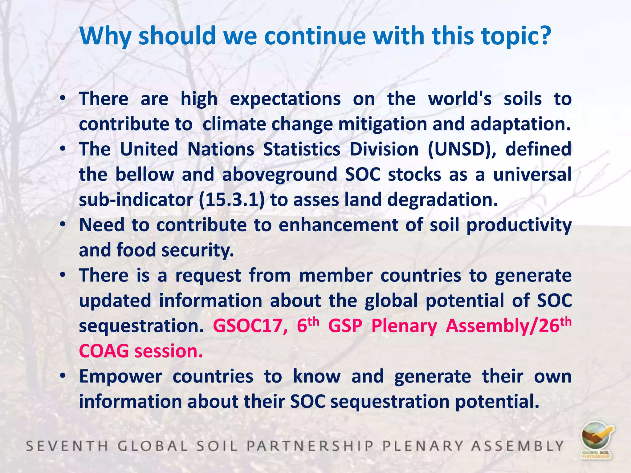 Why should we continue with this topic?
• There are high expectations on the world's soils to
contribute to climate change mitigation and adaptation.
• The United Nations Statistics Division (UNSD), defined
the bellow and aboveground SOC stocks as a universal
sub-indicator (15.3.1) to asses land degradation.
• Need to contribute to enhancement of soil productivity
and food security.
• There is a request from member countries to generate
updated information about the global potential of SOC
sequestration. GSOC17, 6th GSP Plenary Assembly/26th
COAG session.
• Empower countries to know and generate their own
information about their SOC sequestration potential.
 