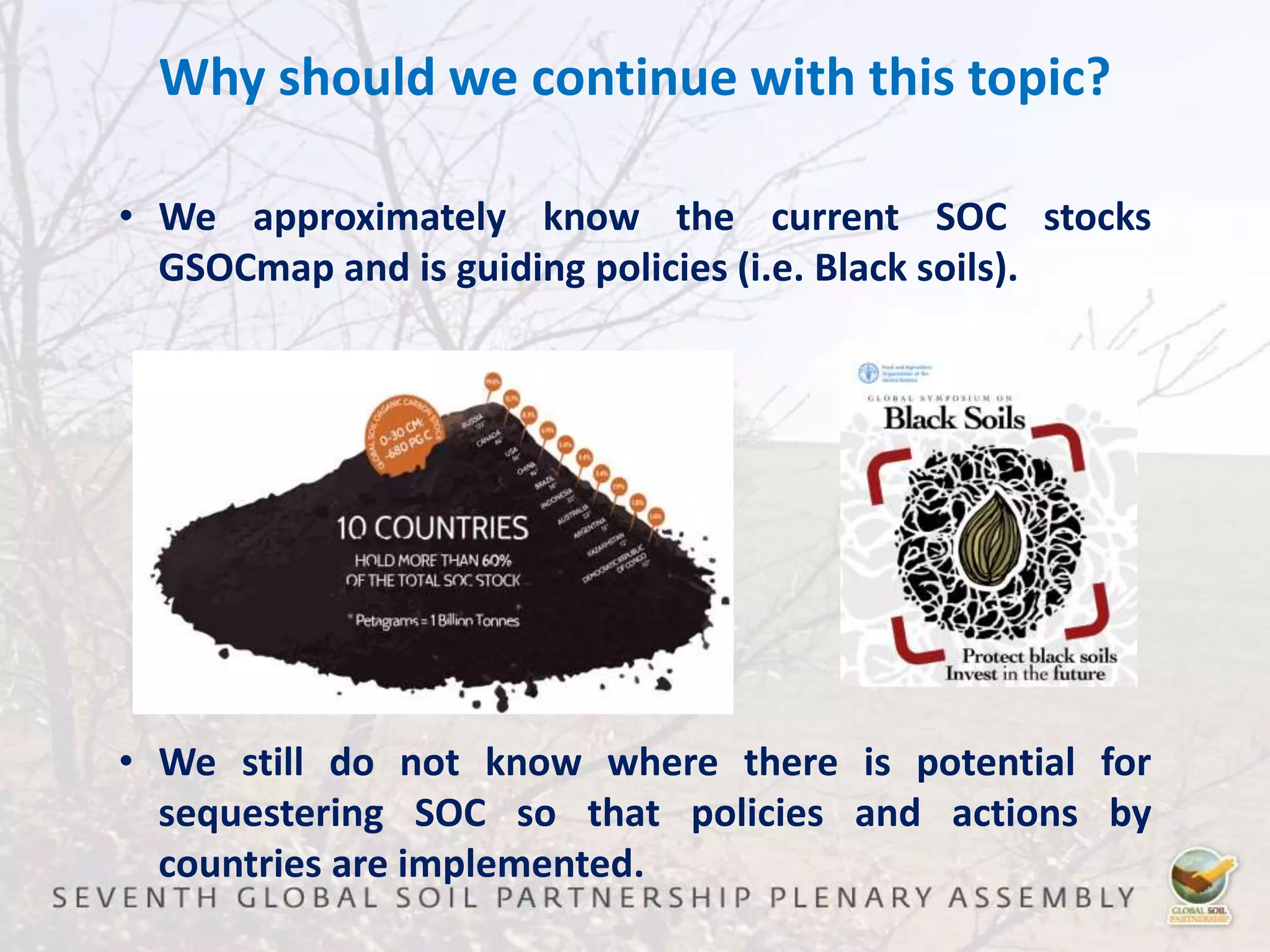 Why should we continue with this topic?
• We approximately know the current SOC stocks
GSOCmap and is guiding policies (i.e. Black soils).
• We still do not know where there is potential for
sequestering SOC so that policies and actions by
countries are implemented.
 