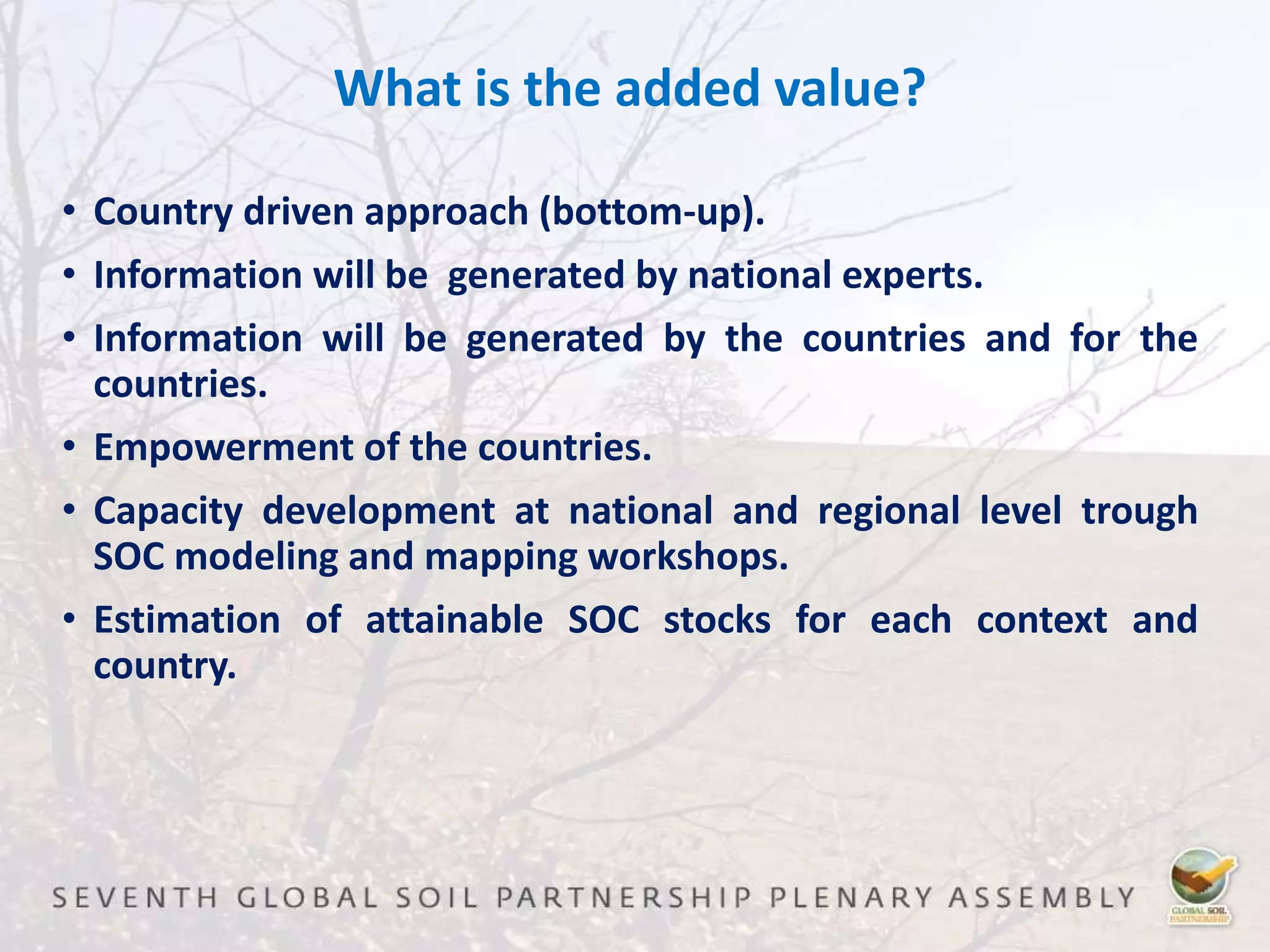 What is the added value?
• Country driven approach (bottom-up).
• Information will be generated by national experts.
• Information will be generated by the countries and for the
countries.
• Empowerment of the countries.
• Capacity development at national and regional level trough
SOC modeling and mapping workshops.
• Estimation of attainable SOC stocks for each context and
country.
 