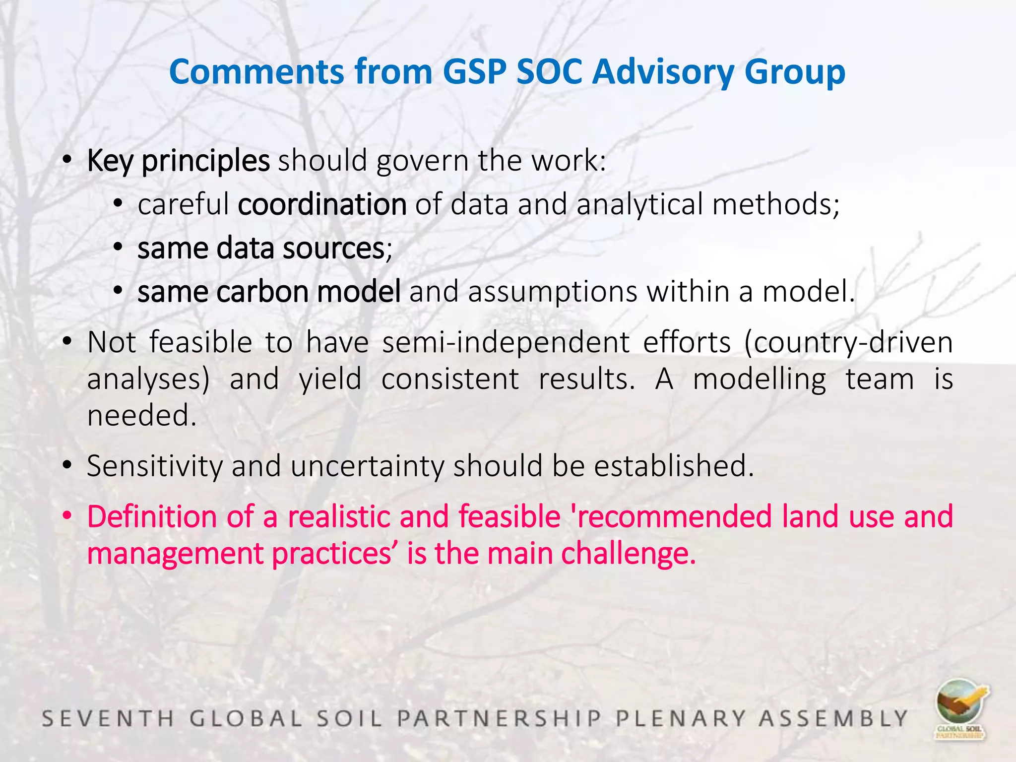 Comments from GSP SOC Advisory Group
• Key principles should govern the work:
• careful coordination of data and analytical methods;
• same data sources;
• same carbon model and assumptions within a model.
• Not feasible to have semi-independent efforts (country-driven
analyses) and yield consistent results. A modelling team is
needed.
• Sensitivity and uncertainty should be established.
• Definition of a realistic and feasible 'recommended land use and
management practices’ is the main challenge.
 