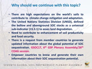 Why should we continue with this topic?
• There are high expectations on the world's soils to
contribute to climate change mitigation and adaptation.
• The United Nations Statistics Division (UNSD), defined
the bellow and aboveground SOC stocks as a universal
sub-indicator (15.3.1) to asses land degradation.
• Need to contribute to enhancement of soil productivity
and food security.
• There is a request from member countries to generate
updated information about the global potential of SOC
sequestration. GSOC17, 6th GSP Plenary Assembly/26th
COAG session.
• Empower countries to know and generate their own
information about their SOC sequestration potential.
 