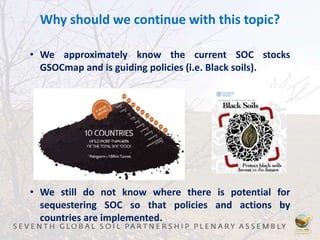 Why should we continue with this topic?
• We approximately know the current SOC stocks
GSOCmap and is guiding policies (i.e. Black soils).
• We still do not know where there is potential for
sequestering SOC so that policies and actions by
countries are implemented.
 