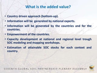 What is the added value?
• Country driven approach (bottom-up).
• Information will be generated by national experts.
• Information will be generated by the countries and for the
countries.
• Empowerment of the countries.
• Capacity development at national and regional level trough
SOC modeling and mapping workshops.
• Estimation of attainable SOC stocks for each context and
country.
 