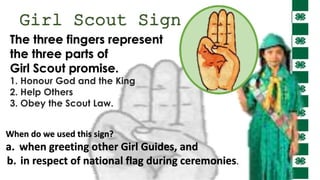 Girl Scout Sign
When do we used this sign?
a. when greeting other Girl Guides, and
b. in respect of national flag during ceremonies.
The three fingers represent
the three parts of
Girl Scout promise.
1. Honour God and the King
2. Help Others
3. Obey the Scout Law.
 